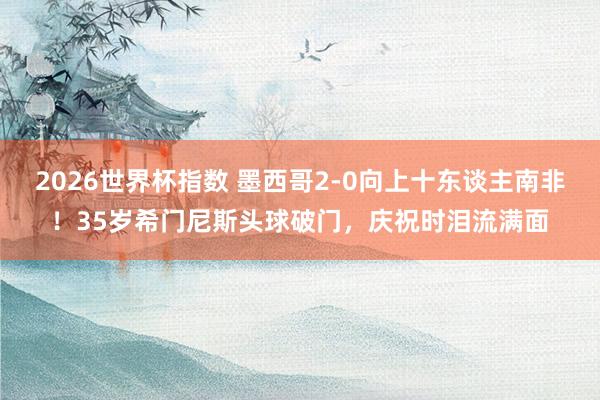 2026世界杯指数 墨西哥2-0向上十东谈主南非！35岁希门尼斯头球破门，庆祝时泪流满面