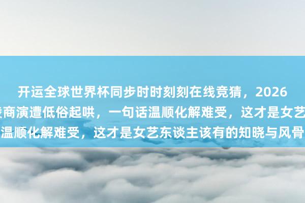 开运全球世界杯同步时时刻刻在线竞猜,2026世界杯文字直播 王心凌商演遭低俗起哄,一句话温顺化解难受,这才是女艺东谈主该有的知晓与风骨