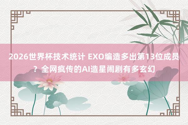 2026世界杯技术统计 EXO编造多出第13位成员？全网疯传的AI造星闹剧有多玄幻