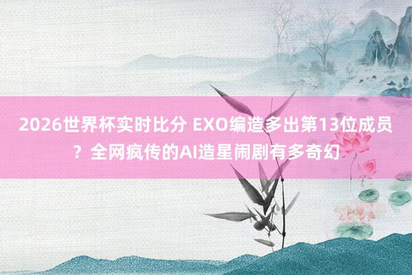 2026世界杯实时比分 EXO编造多出第13位成员?全网疯传的AI造星闹剧有多奇幻