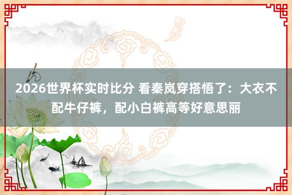 2026世界杯实时比分 看秦岚穿搭悟了：大衣不配牛仔裤，配小白裤高等好意思丽