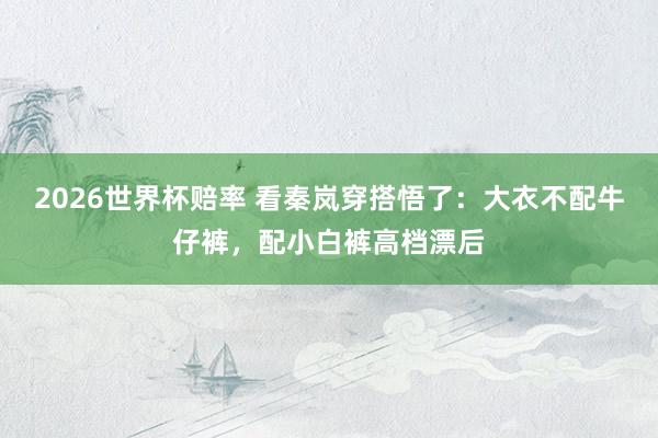 2026世界杯赔率 看秦岚穿搭悟了：大衣不配牛仔裤，配小白裤高档漂后