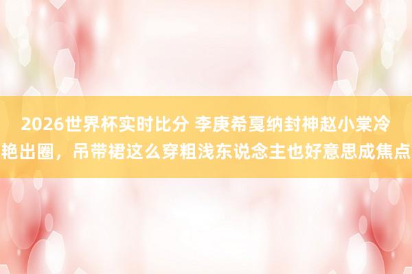 2026世界杯实时比分 李庚希戛纳封神赵小棠冷艳出圈，吊带裙这么穿粗浅东说念主也好意思成焦点