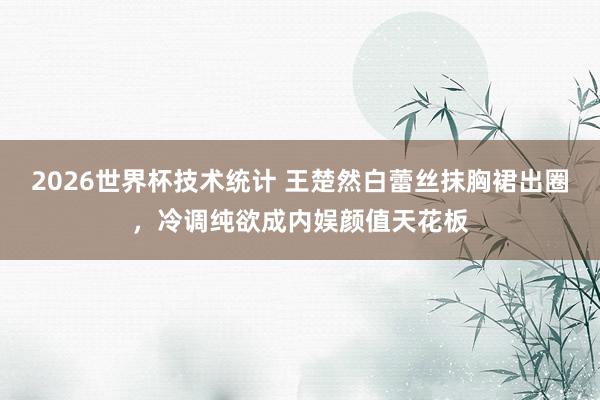 2026世界杯技术统计 王楚然白蕾丝抹胸裙出圈,冷调纯欲成内娱颜值天花板