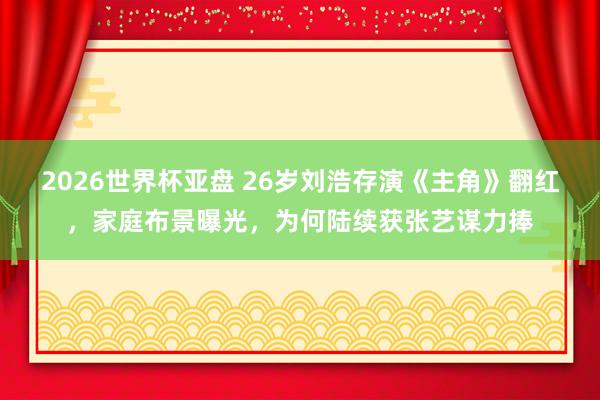 2026世界杯亚盘 26岁刘浩存演《主角》翻红，家庭布景曝光，为何陆续获张艺谋力捧