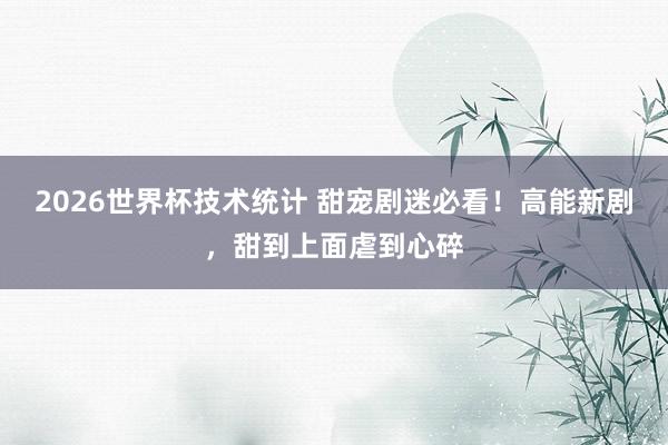 2026世界杯技术统计 甜宠剧迷必看！高能新剧，甜到上面虐到心碎