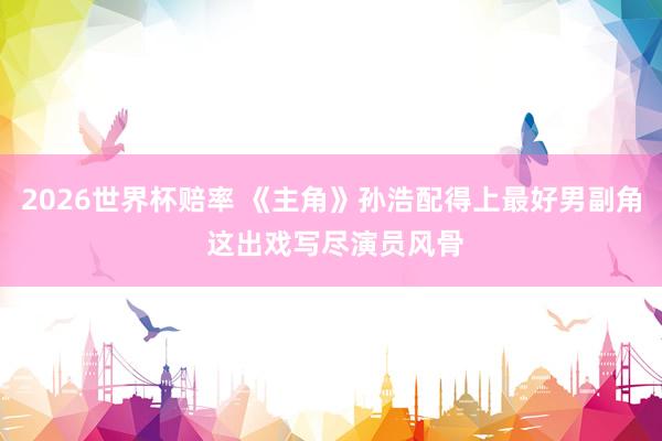 2026世界杯赔率 《主角》孙浩配得上最好男副角 这出戏写尽演员风骨
