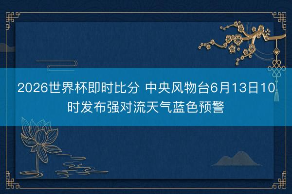 2026世界杯即时比分 中央风物台6月13日10时发布强对流天气蓝色预警