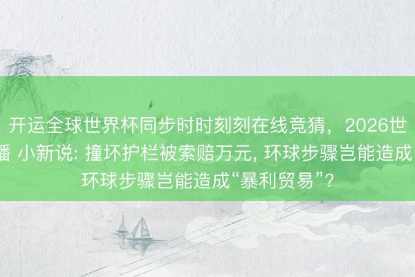开运全球世界杯同步时时刻刻在线竞猜，2026世界杯文字直播 小新说: 撞坏护栏被索赔万元， 环球步骤岂能造成“暴利贸易”?