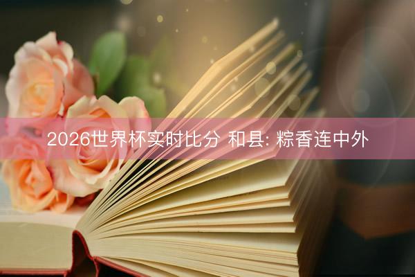 2026世界杯实时比分 和县: 粽香连中外