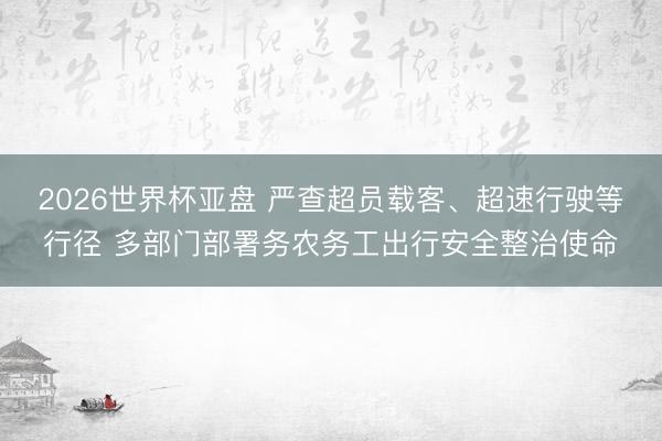 2026世界杯亚盘 严查超员载客、超速行驶等行径 多部门部署务农务工出行安全整治使命
