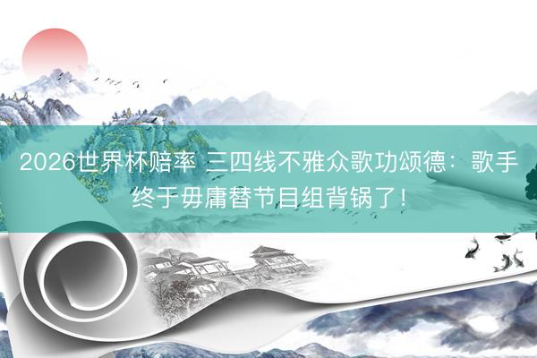 2026世界杯赔率 三四线不雅众歌功颂德：歌手终于毋庸替节目组背锅了！