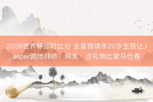 2026世界杯即时比分 全盲饱读手20岁生辰让Jasper跪地拜师！网友：这礼物比爱马仕香