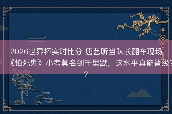 2026世界杯实时比分 唐艺昕当队长翻车现场！《怕死鬼》小考莫名到千里默，这水平真能晋级？