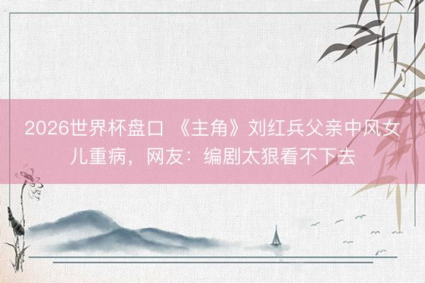2026世界杯盘口 《主角》刘红兵父亲中风女儿重病，网友：编剧太狠看不下去