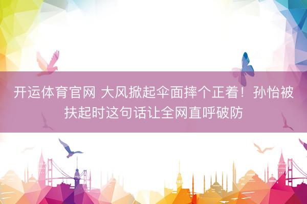 开运体育官网 大风掀起伞面摔个正着！孙怡被扶起时这句话让全网直呼破防