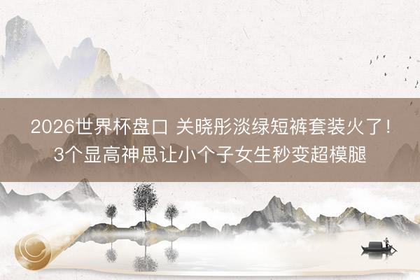 2026世界杯盘口 关晓彤淡绿短裤套装火了！3个显高神思让小个子女生秒变超模腿
