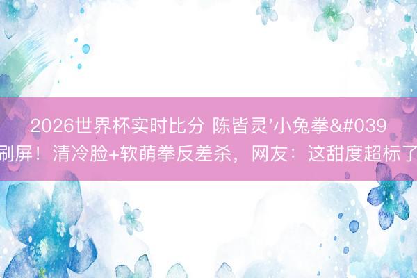 2026世界杯实时比分 陈皆灵'小兔拳'刷屏！清冷脸+软萌拳反差杀，网友：这甜度超标了！