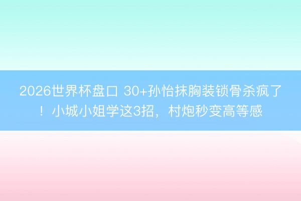 2026世界杯盘口 30+孙怡抹胸装锁骨杀疯了！小城小姐学这3招，村炮秒变高等感