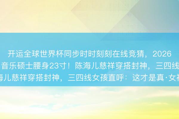 开运全球世界杯同步时时刻刻在线竞猜，2026世界杯文字直播 28岁音乐硕士腰身23寸！陈海儿慈祥穿搭封神，三四线女孩直呼：这才是真·女神