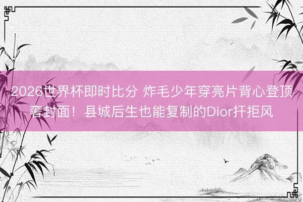 2026世界杯即时比分 炸毛少年穿亮片背心登顶奢封面！县城后生也能复制的Dior扞拒风
