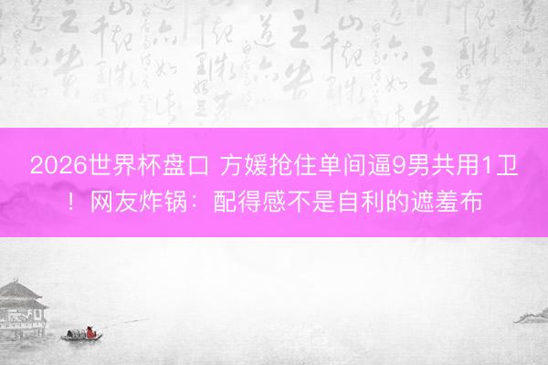 2026世界杯盘口 方媛抢住单间逼9男共用1卫！网友炸锅：配得感不是自利的遮羞布