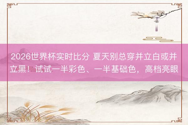 2026世界杯实时比分 夏天别总穿并立白或并立黑！试试一半彩色、一半基础色，高档亮眼