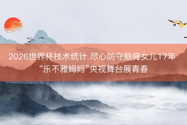2026世界杯技术统计 尽心防守脑瘫女儿17年 “乐不雅姆妈”央视舞台展青春