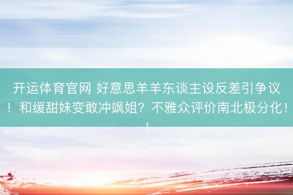 开运体育官网 好意思羊羊东谈主设反差引争议！和缓甜妹变敢冲飒姐？不雅众评价南北极分化！