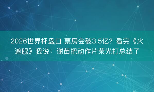 2026世界杯盘口 票房会破3.5亿？看完《火遮眼》我说：谢苗把动作片荣光打总结了