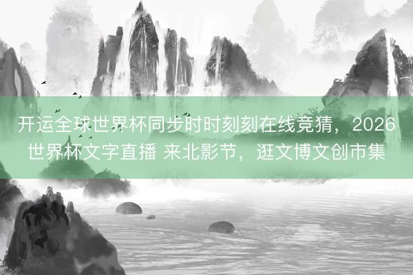 开运全球世界杯同步时时刻刻在线竞猜，2026世界杯文字直播 来北影节，逛文博文创市集