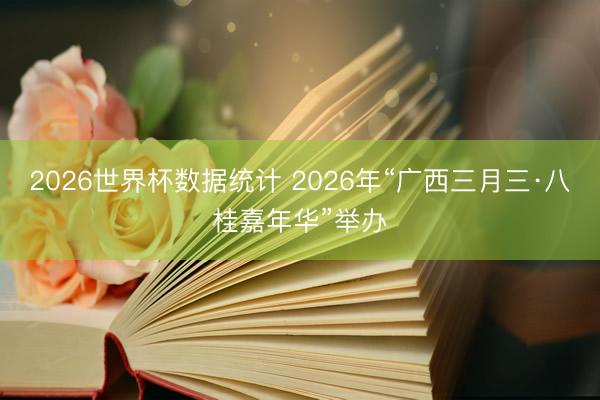2026世界杯数据统计 2026年“广西三月三·八桂嘉年华”举办