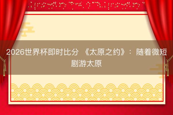 2026世界杯即时比分 《太原之约》：随着微短剧游太原
