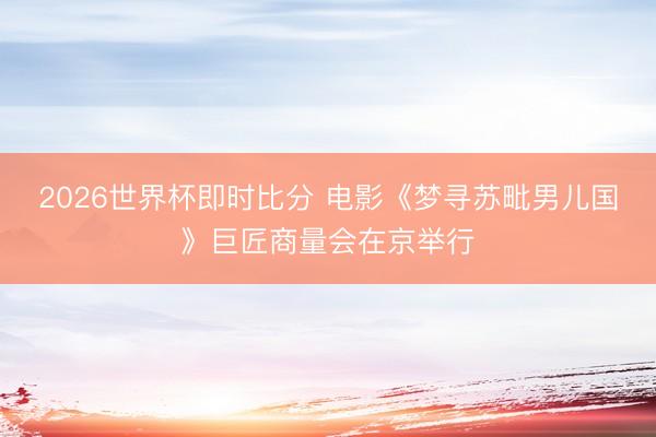 2026世界杯即时比分 电影《梦寻苏毗男儿国》巨匠商量会在京举行