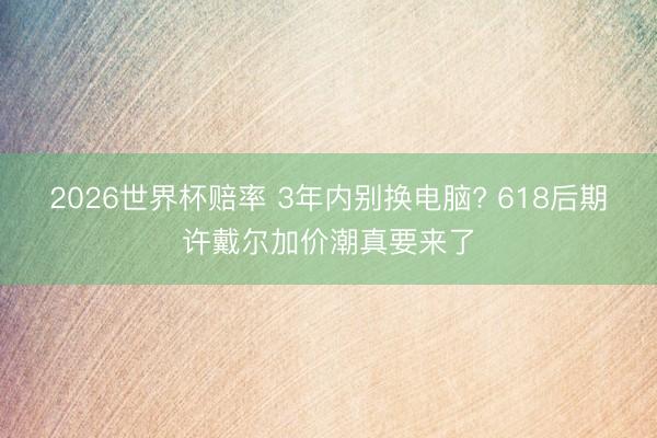 2026世界杯赔率 3年内别换电脑? 618后期许戴尔加价潮真要来了