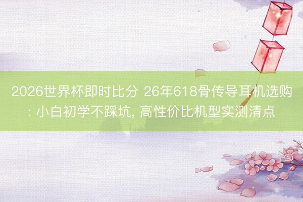 2026世界杯即时比分 26年618骨传导耳机选购: 小白初学不踩坑， 高性价比机型实测清点