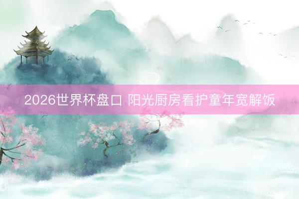 2026世界杯盘口 阳光厨房看护童年宽解饭