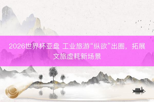 2026世界杯亚盘 工业旅游“纵欲”出圈，拓展文旅虚耗新场景