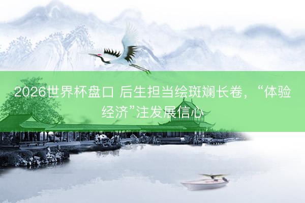 2026世界杯盘口 后生担当绘斑斓长卷，“体验经济”注发展信心