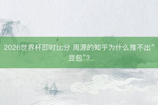2026世界杯即时比分 周源的知乎为什么推不出“豆包”?