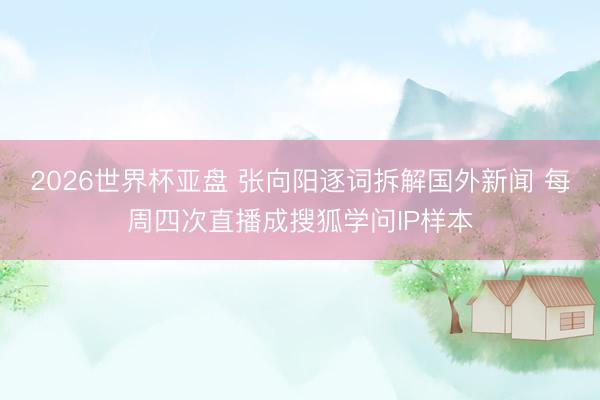 2026世界杯亚盘 张向阳逐词拆解国外新闻 每周四次直播成搜狐学问IP样本