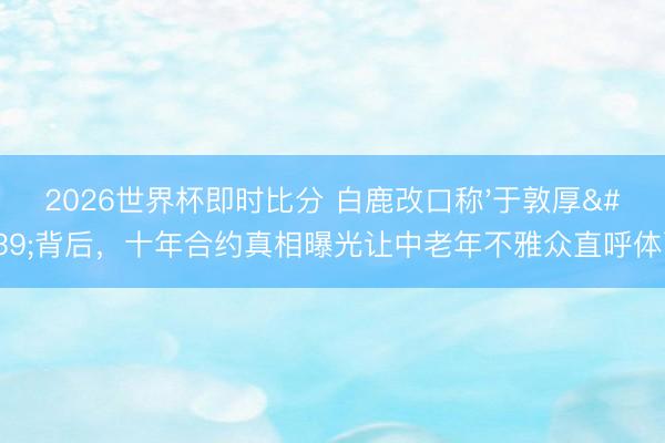 2026世界杯即时比分 白鹿改口称'于敦厚'背后,十年合约真相曝光让中老年不雅众直呼体面