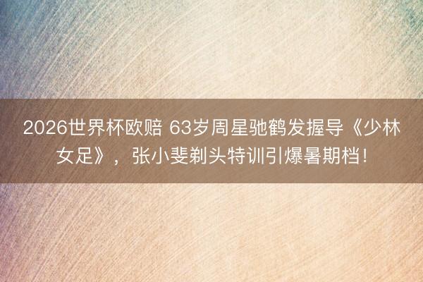 2026世界杯欧赔 63岁周星驰鹤发握导《少林女足》,张小斐剃头特训引爆暑期档!