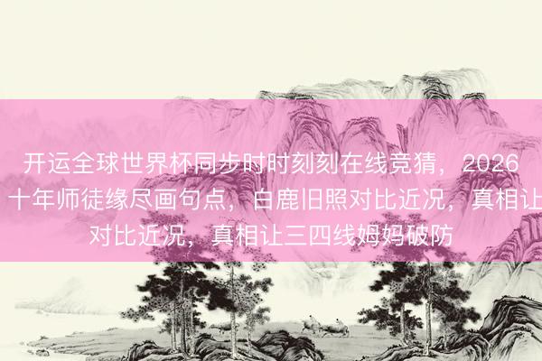 开运全球世界杯同步时时刻刻在线竞猜，2026世界杯文字直播 十年师徒缘尽画句点，白鹿旧照对比近况，真相让三四线姆妈破防