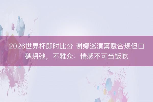 2026世界杯即时比分 谢娜巡演禀赋合规但口碑坍弛，不雅众：情感不可当饭吃