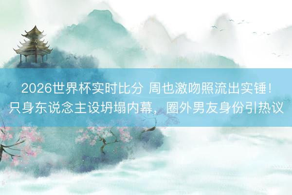 2026世界杯实时比分 周也激吻照流出实锤！只身东说念主设坍塌内幕，圈外男友身份引热议