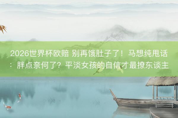 2026世界杯欧赔 别再饿肚子了!马想纯甩话:胖点奈何了?平淡女孩的自信才最撩东谈主