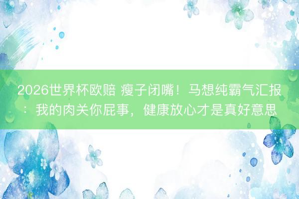 2026世界杯欧赔 瘦子闭嘴！马想纯霸气汇报：我的肉关你屁事，健康放心才是真好意思
