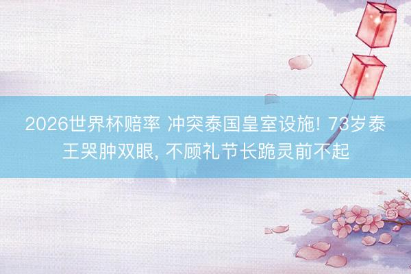 2026世界杯赔率 冲突泰国皇室设施! 73岁泰王哭肿双眼， 不顾礼节长跪灵前不起