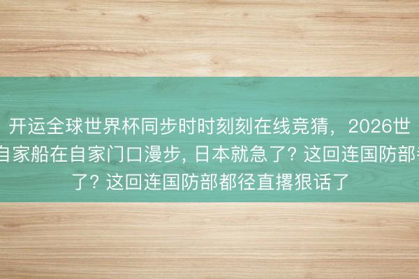 开运全球世界杯同步时时刻刻在线竞猜，2026世界杯文字直播 自家船在自家门口漫步， 日本就急了? 这回连国防部都径直撂狠话了